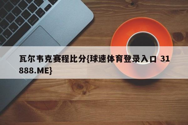 瓦尔韦克赛程比分{球速体育登录入口 31888.ME}