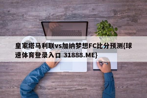 皇家塔马利联vs加纳梦想FC比分预测{球速体育登录入口 31888.ME}