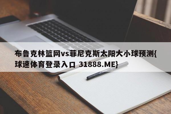 布鲁克林篮网vs菲尼克斯太阳大小球预测{球速体育登录入口 31888.ME}