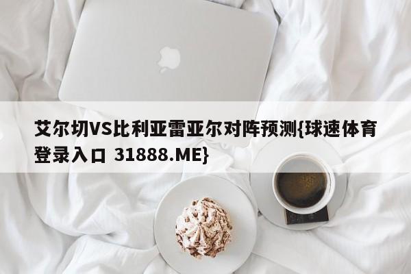 艾尔切VS比利亚雷亚尔对阵预测{球速体育登录入口 31888.ME}