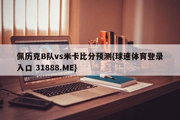 佩历克B队vs米卡比分预测{球速体育登录入口 31888.ME}