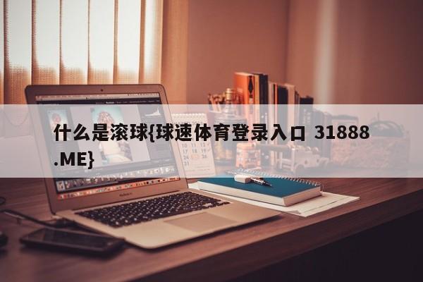 什么是滚球{球速体育登录入口 31888.ME}