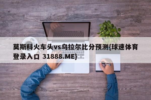 莫斯科火车头vs乌拉尔比分预测{球速体育登录入口 31888.ME}