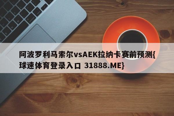 阿波罗利马索尔vsAEK拉纳卡赛前预测{球速体育登录入口 31888.ME}