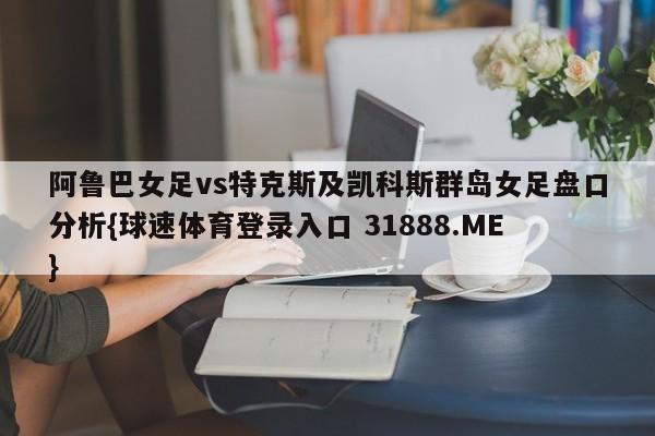 阿鲁巴女足vs特克斯及凯科斯群岛女足盘口分析{球速体育登录入口 31888.ME}