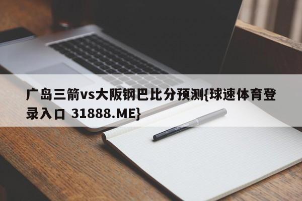 广岛三箭vs大阪钢巴比分预测{球速体育登录入口 31888.ME}