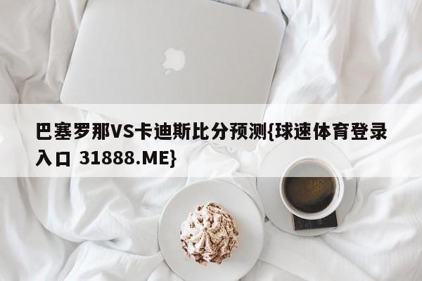 巴塞罗那VS卡迪斯比分预测{球速体育登录入口 31888.ME}