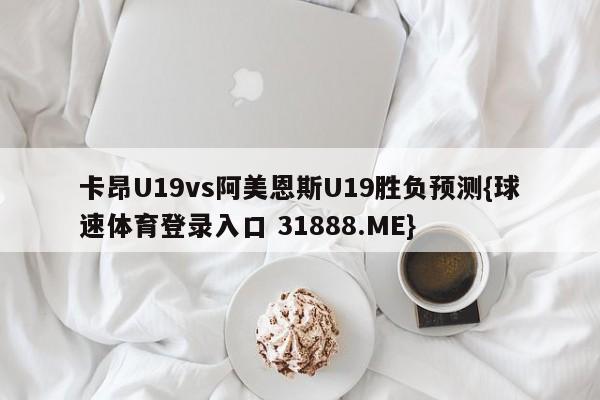 卡昂U19vs阿美恩斯U19胜负预测{球速体育登录入口 31888.ME}