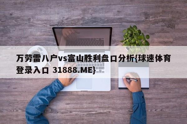 万劳雷八户vs富山胜利盘口分析{球速体育登录入口 31888.ME}