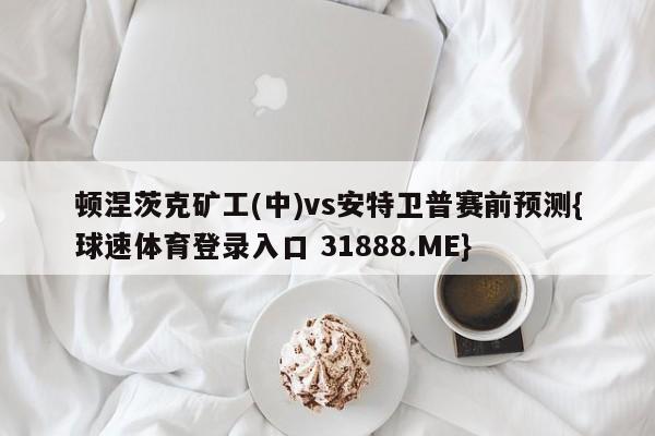 顿涅茨克矿工(中)vs安特卫普赛前预测{球速体育登录入口 31888.ME}